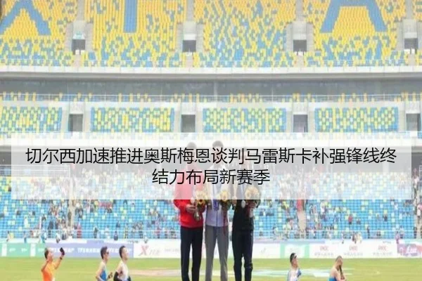 切尔西加速推进奥斯梅恩谈判马雷斯卡补强锋线终结力布局新赛季